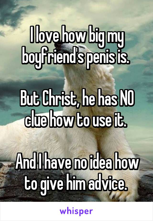I love how big my boyfriend's penis is. 

But Christ, he has NO clue how to use it. 

And I have no idea how to give him advice. 