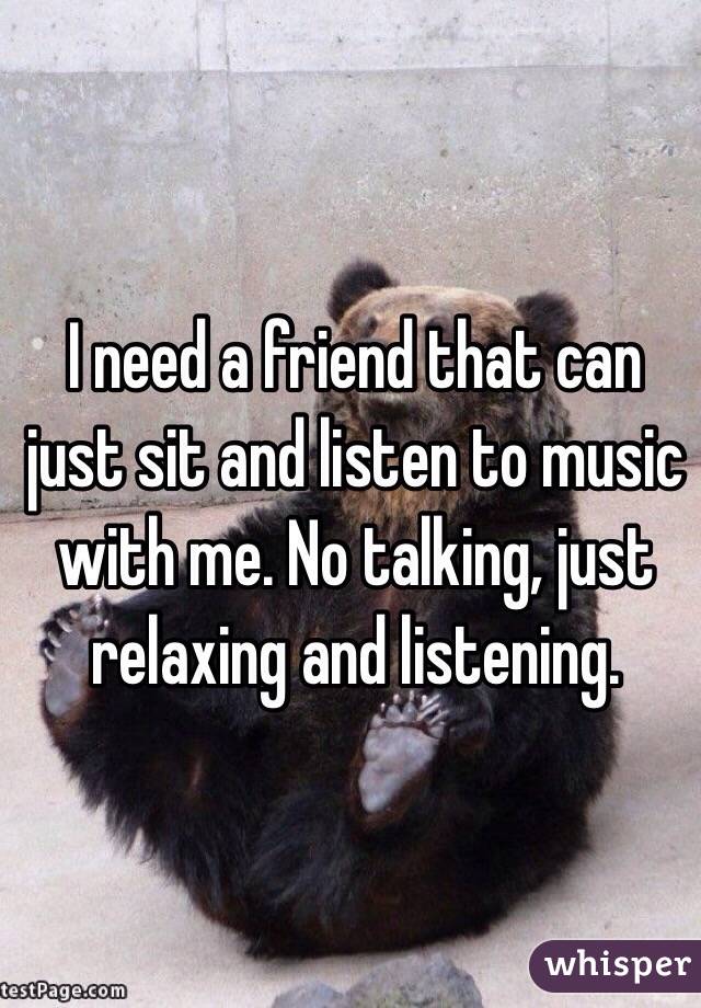 I need a friend that can just sit and listen to music with me. No talking, just relaxing and listening. 