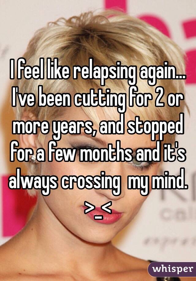 I feel like relapsing again...
I've been cutting for 2 or more years, and stopped for a few months and it's always crossing  my mind. >_<