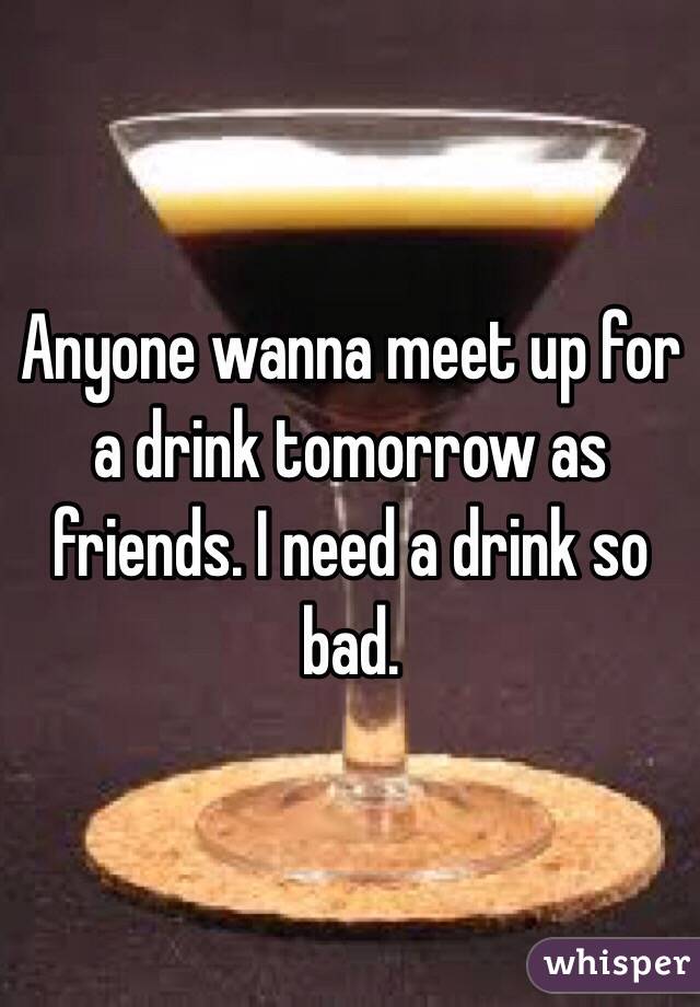 Anyone wanna meet up for a drink tomorrow as friends. I need a drink so bad. 