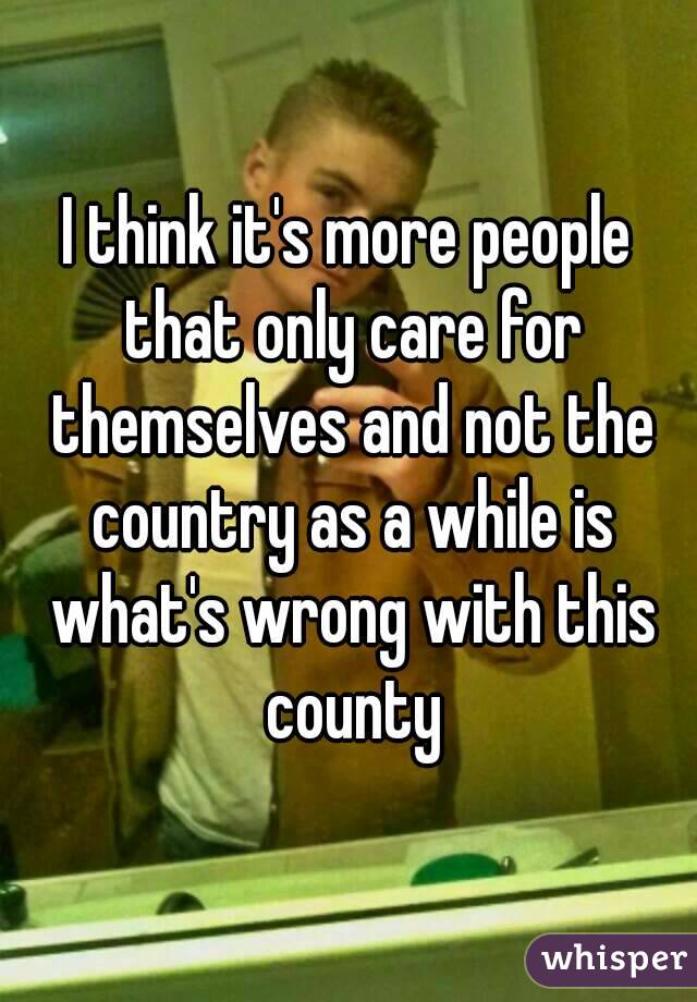 I think it's more people that only care for themselves and not the country as a while is what's wrong with this county