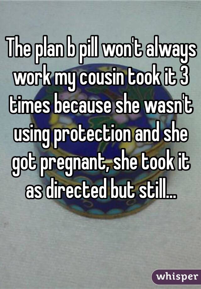 The plan b pill won't always work my cousin took it 3 times because she wasn't using protection and she got pregnant, she took it as directed but still...