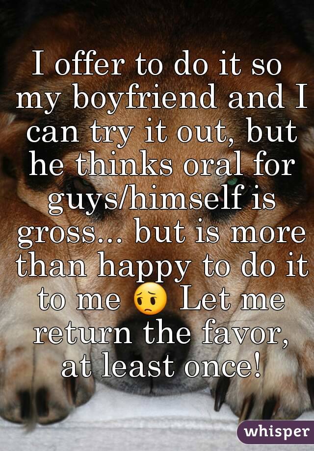 I offer to do it so my boyfriend and I can try it out, but he thinks oral for guys/himself is gross... but is more than happy to do it to me 😔 Let me return the favor, at least once!