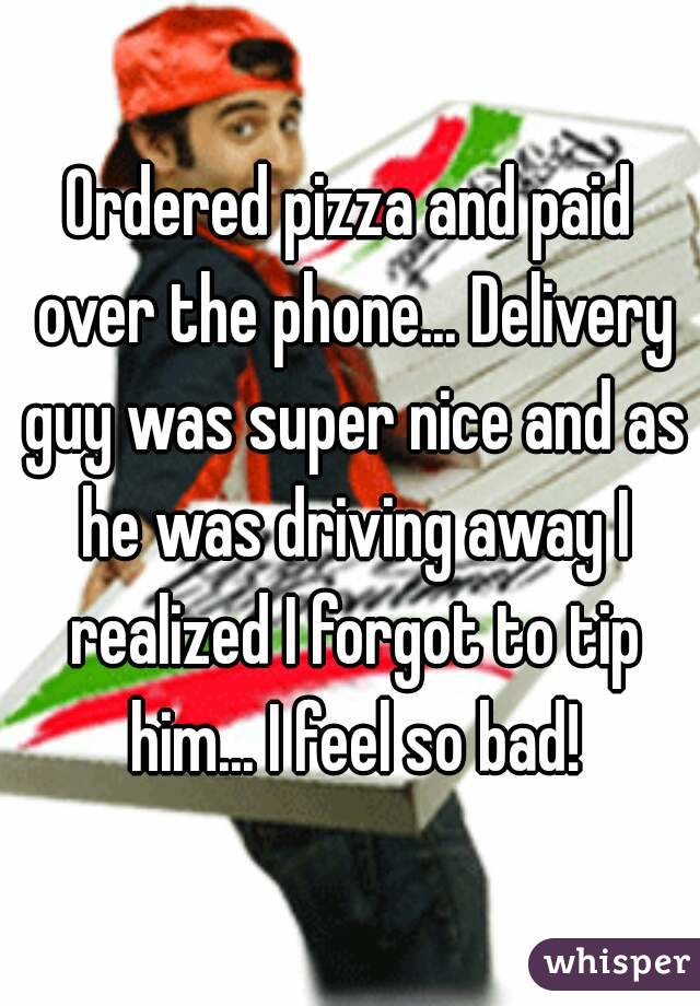 Ordered pizza and paid over the phone... Delivery guy was super nice and as he was driving away I realized I forgot to tip him... I feel so bad!