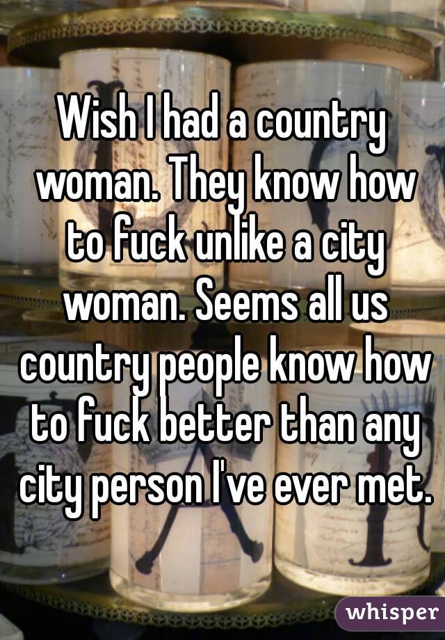 Wish I had a country woman. They know how to fuck unlike a city woman. Seems all us country people know how to fuck better than any city person I've ever met.