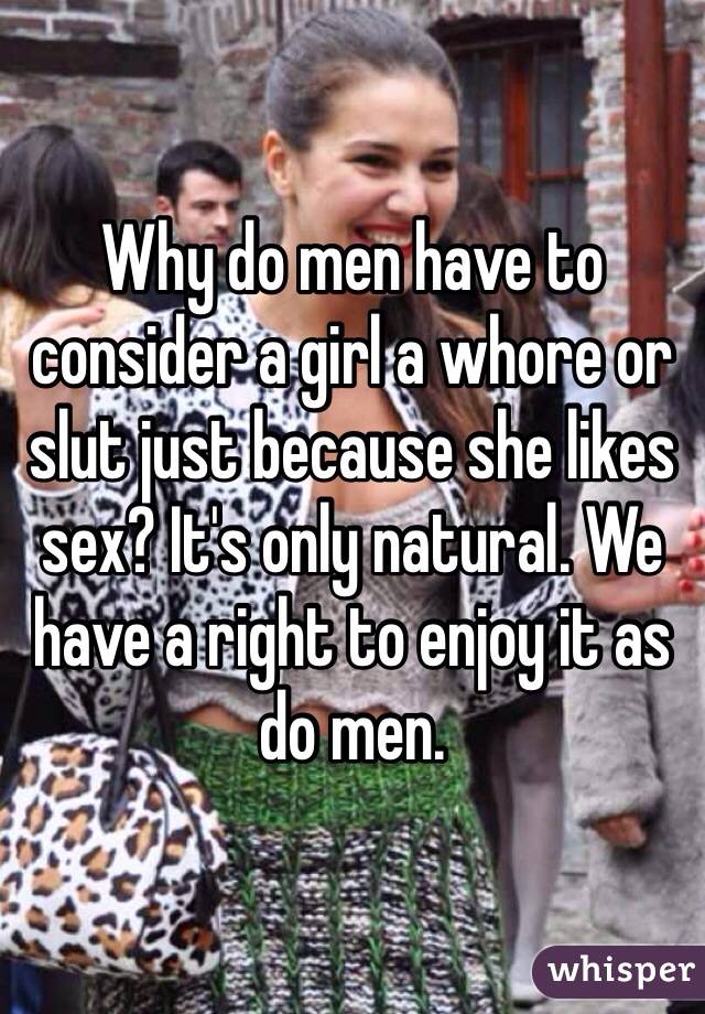 Why do men have to consider a girl a whore or slut just because she likes sex? It's only natural. We have a right to enjoy it as do men.