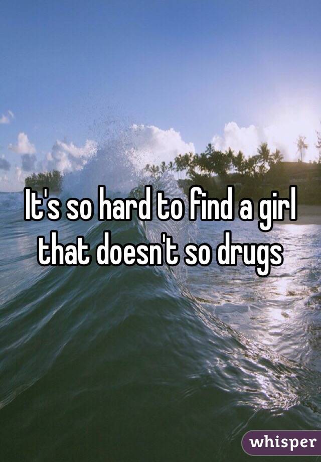 It's so hard to find a girl that doesn't so drugs
