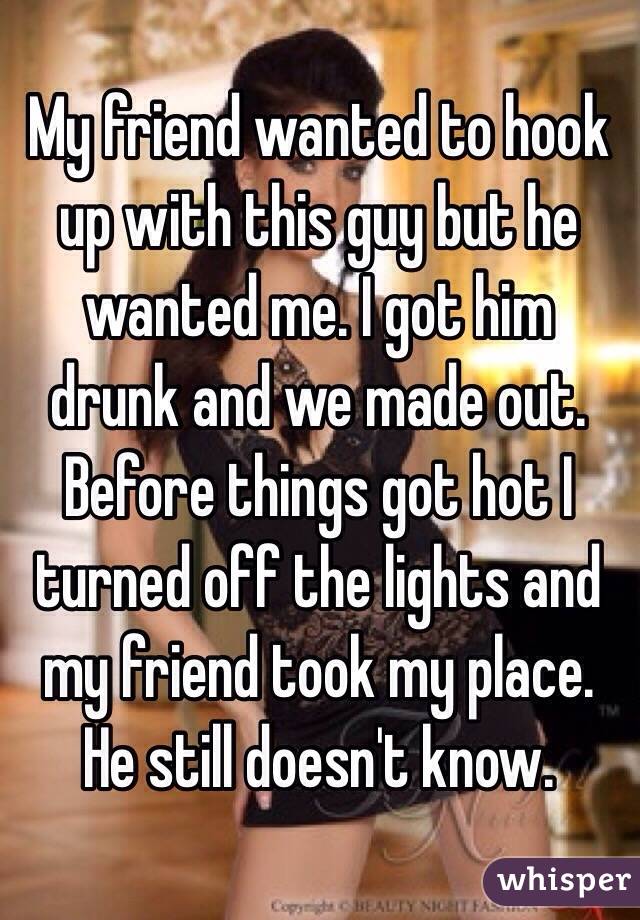 My friend wanted to hook up with this guy but he wanted me. I got him drunk and we made out. Before things got hot I turned off the lights and my friend took my place. He still doesn't know. 