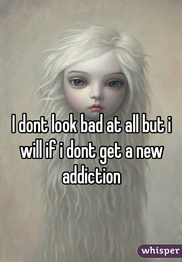 I dont look bad at all but i will if i dont get a new addiction