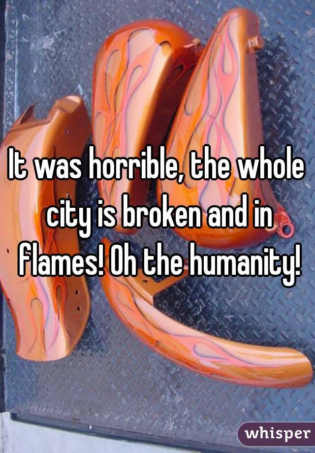 It was horrible, the whole city is broken and in flames! Oh the humanity!