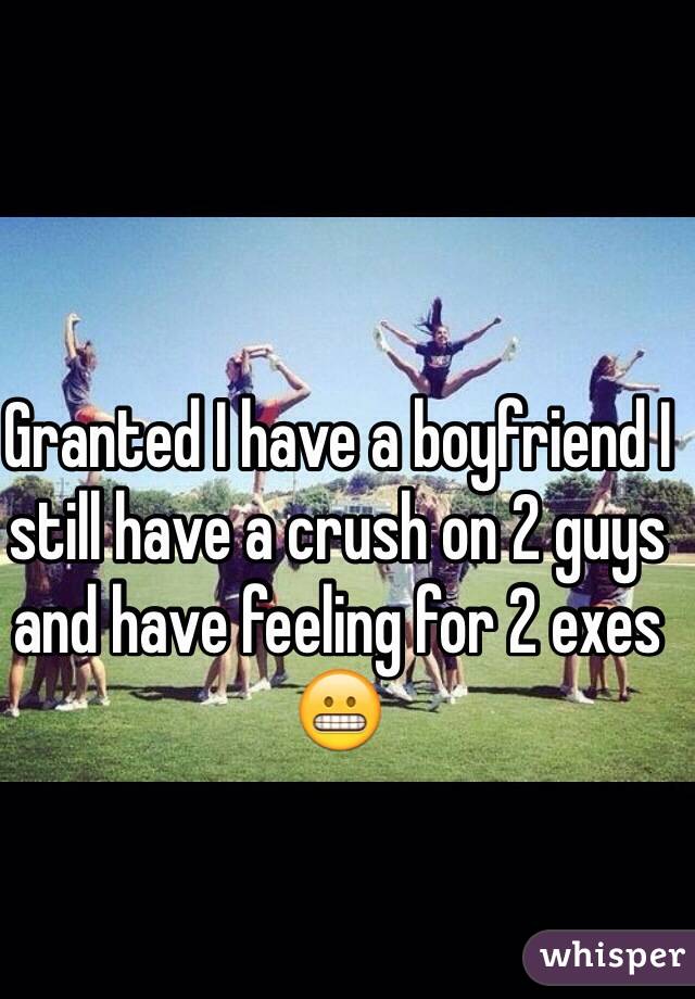 Granted I have a boyfriend I still have a crush on 2 guys and have feeling for 2 exes 😬