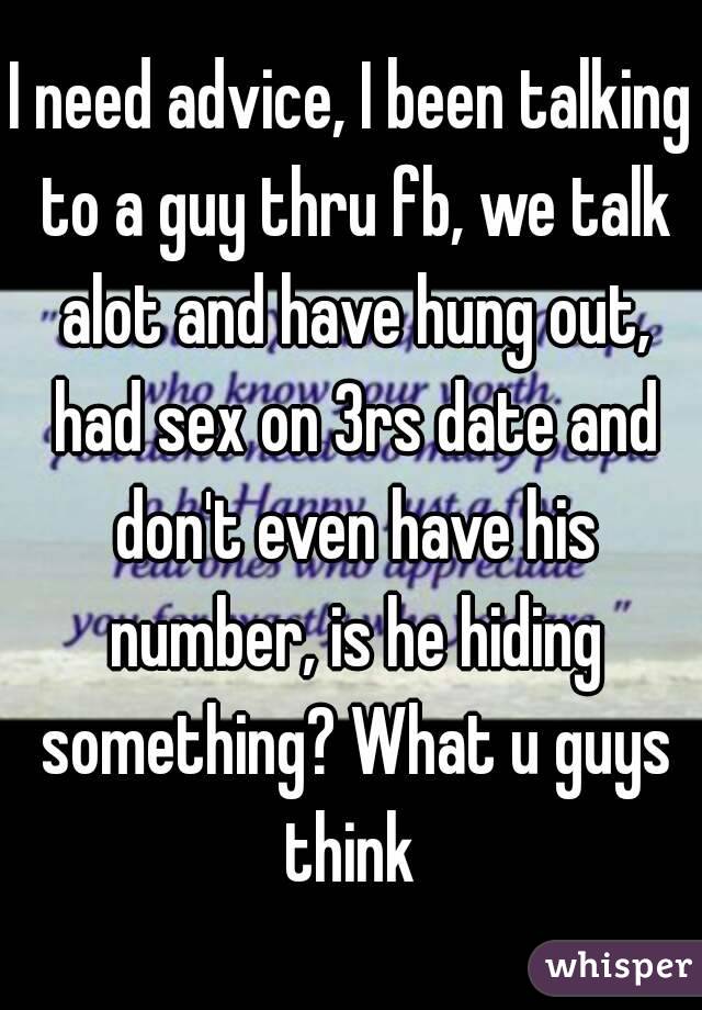 I need advice, I been talking to a guy thru fb, we talk alot and have hung out, had sex on 3rs date and don't even have his number, is he hiding something? What u guys think 