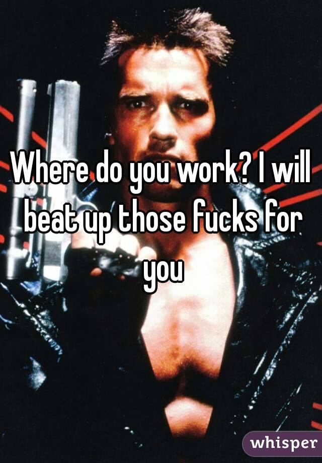 Where do you work? I will beat up those fucks for you