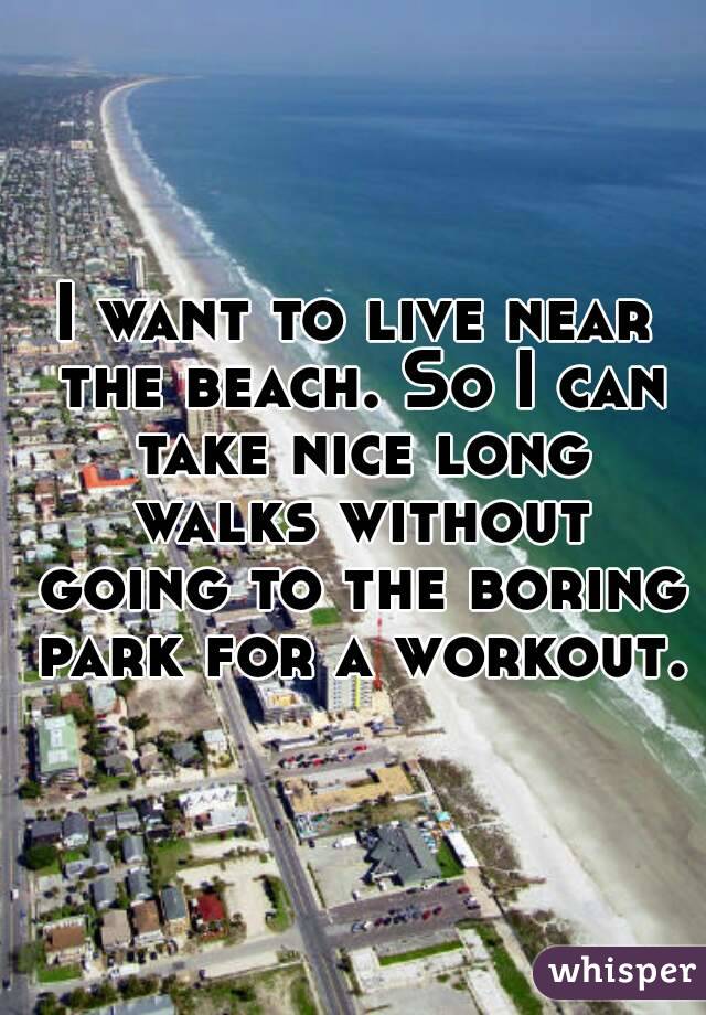 I want to live near the beach. So I can take nice long walks without going to the boring park for a workout.