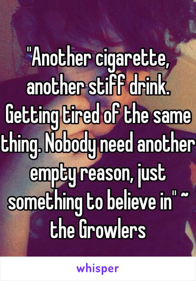 "Another cigarette, another stiff drink. Getting tired of the same thing. Nobody need another empty reason, just something to believe in" ~ the Growlers