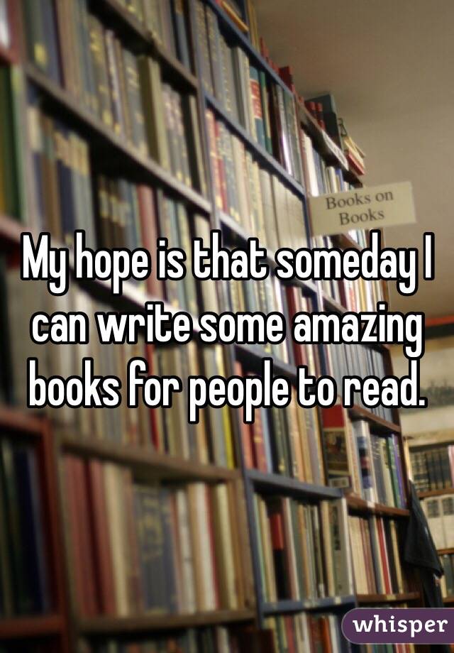 My hope is that someday I can write some amazing books for people to read.