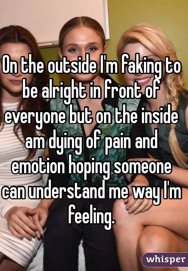 On the outside I'm faking to be alright in front of everyone but on the inside am dying of pain and emotion hoping someone can understand me way I'm feeling. 