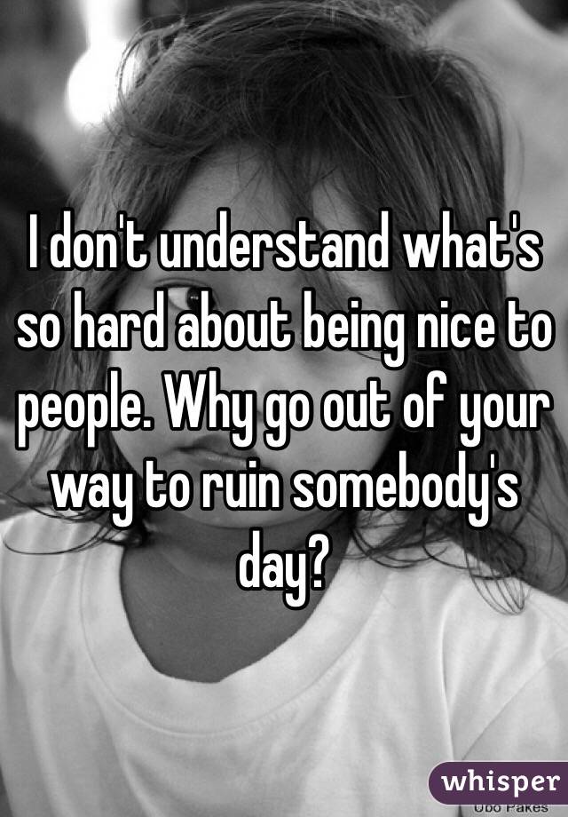 I don't understand what's so hard about being nice to people. Why go out of your way to ruin somebody's day?