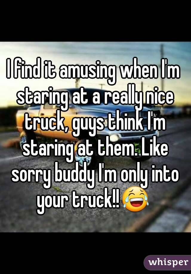 I find it amusing when I'm staring at a really nice truck, guys think I'm staring at them. Like sorry buddy I'm only into your truck!!😂 