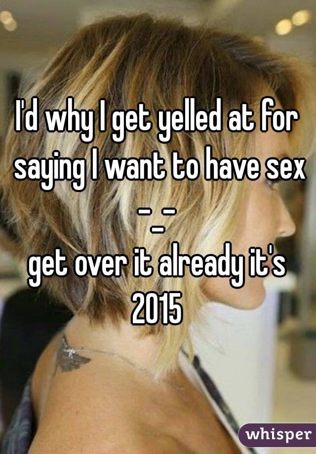 I'd why I get yelled at for saying I want to have sex -_- 
get over it already it's 2015 