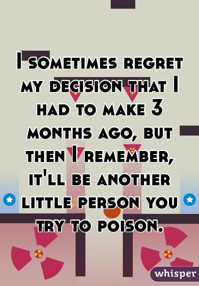 I sometimes regret my decision that I had to make 3 months ago, but then I remember, it'll be another little person you try to poison. 