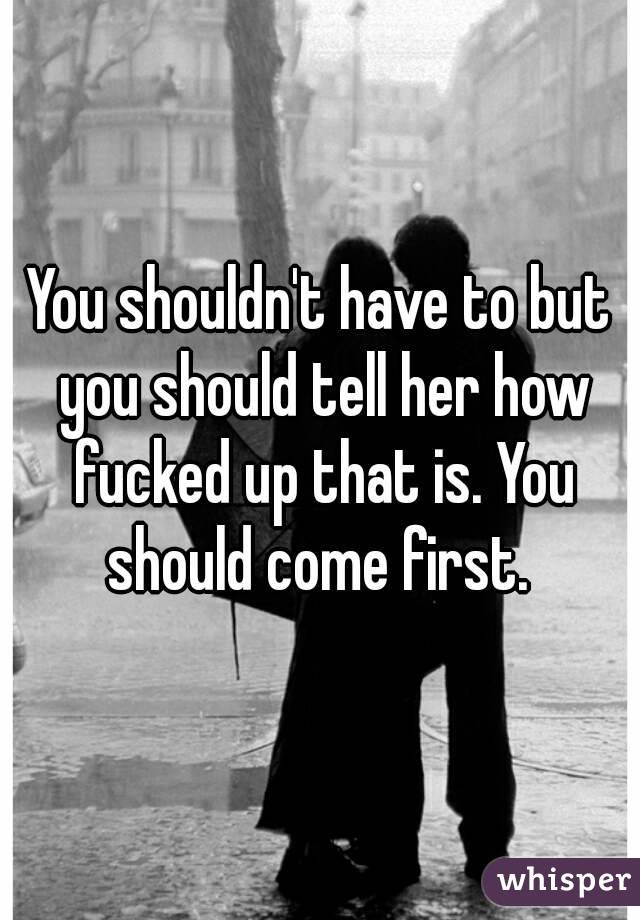You shouldn't have to but you should tell her how fucked up that is. You should come first. 