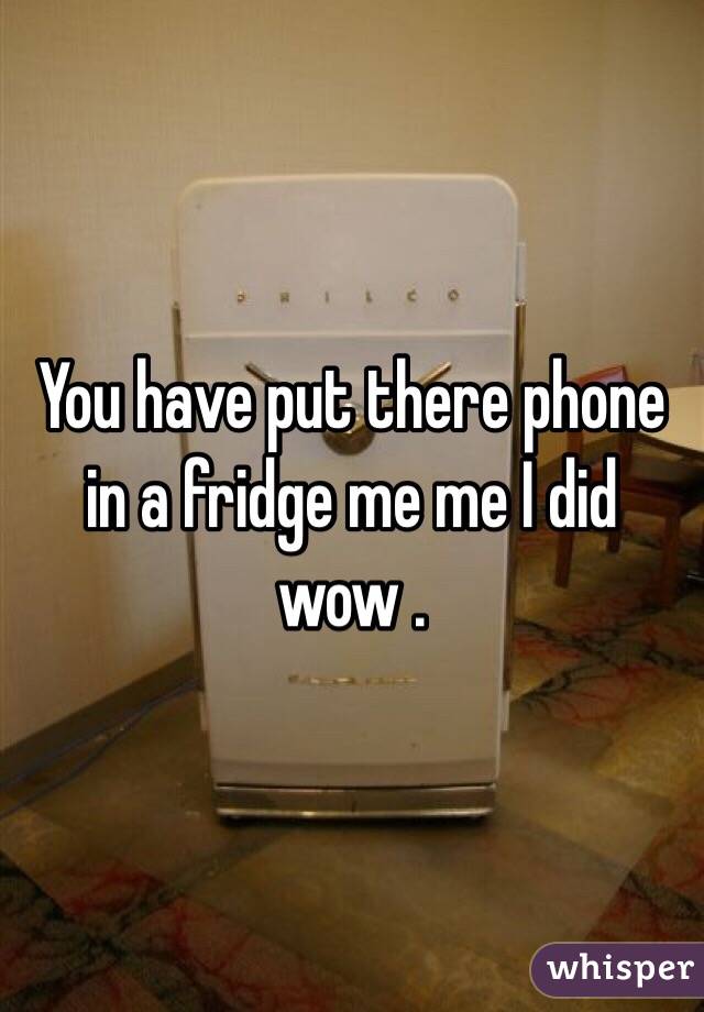 You have put there phone in a fridge me me I did wow .