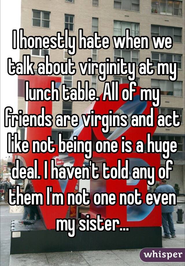 I honestly hate when we talk about virginity at my lunch table. All of my friends are virgins and act like not being one is a huge deal. I haven't told any of them I'm not one not even my sister...