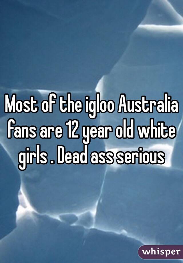 Most of the igloo Australia fans are 12 year old white girls . Dead ass serious 