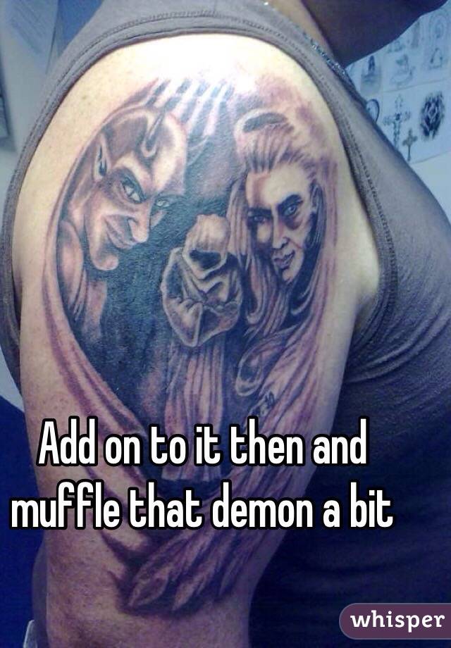 Add on to it then and muffle that demon a bit