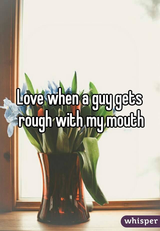 Love when a guy gets rough with my mouth