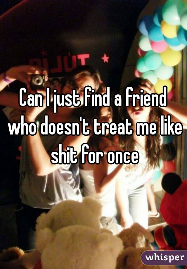 Can I just find a friend who doesn't treat me like shit for once