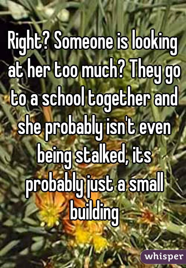 Right? Someone is looking at her too much? They go to a school together and she probably isn't even being stalked, its probably just a small building
