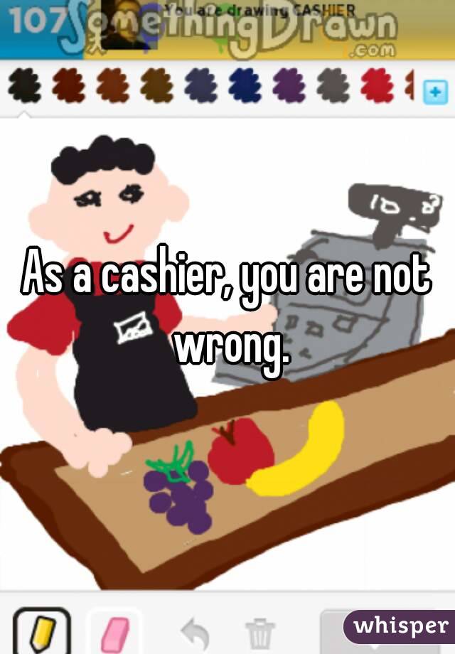 As a cashier, you are not wrong.
