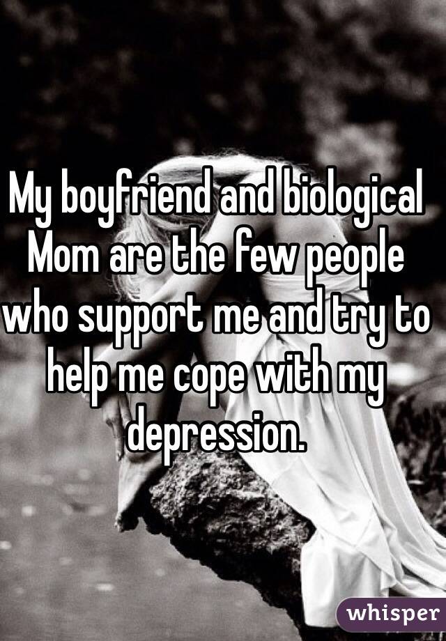 My boyfriend and biological Mom are the few people who support me and try to help me cope with my depression. 