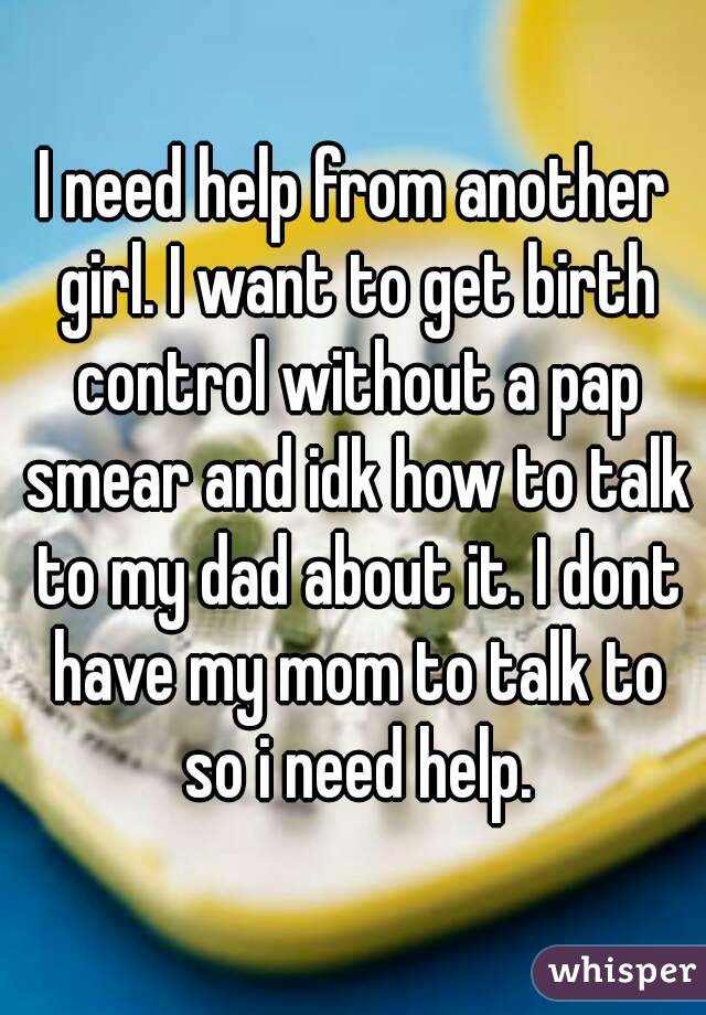 I need help from another girl. I want to get birth control without a pap smear and idk how to talk to my dad about it. I dont have my mom to talk to so i need help.