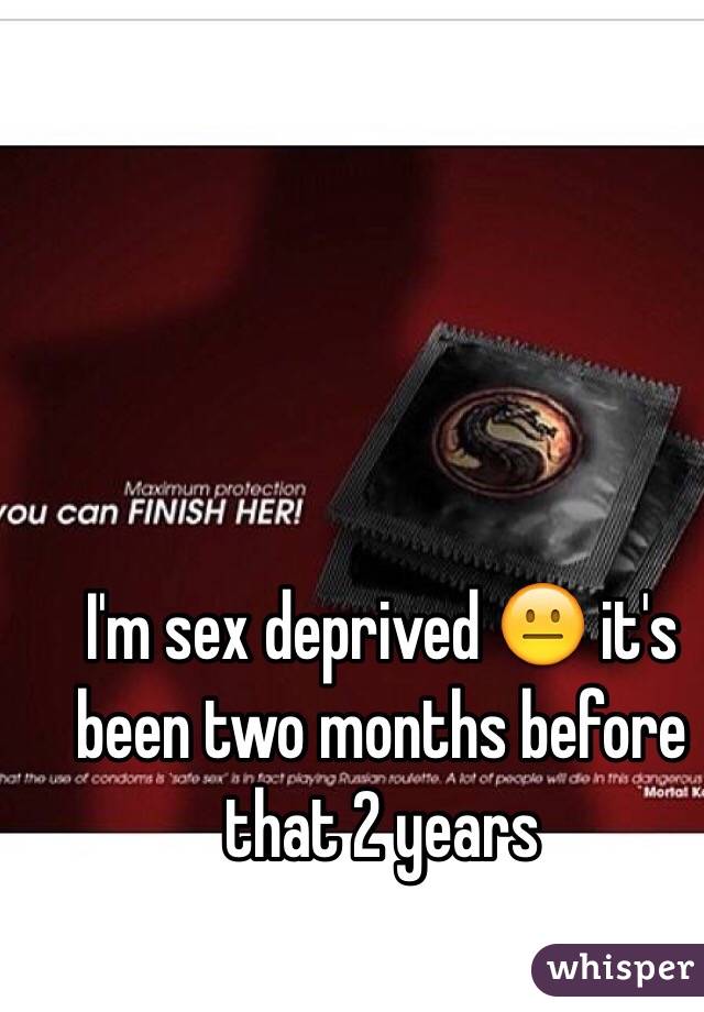 I'm sex deprived 😐 it's been two months before that 2 years