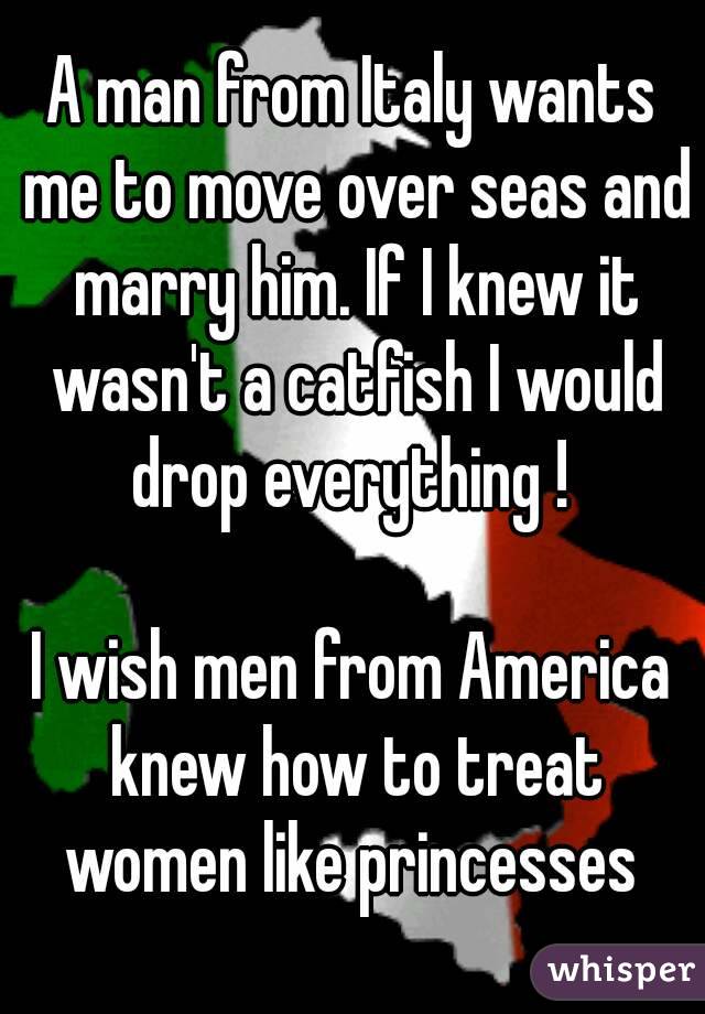 A man from Italy wants me to move over seas and marry him. If I knew it wasn't a catfish I would drop everything ! 

I wish men from America knew how to treat women like princesses 