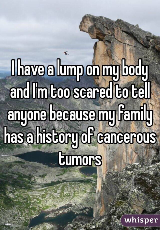  I have a lump on my body and I'm too scared to tell anyone because my family has a history of cancerous tumors 
