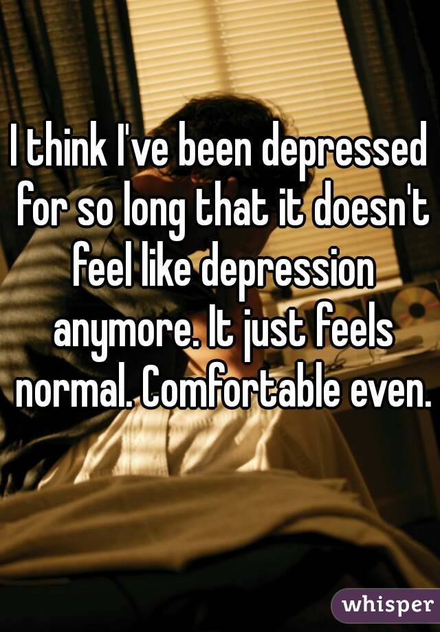 I think I've been depressed for so long that it doesn't feel like depression anymore. It just feels normal. Comfortable even. 