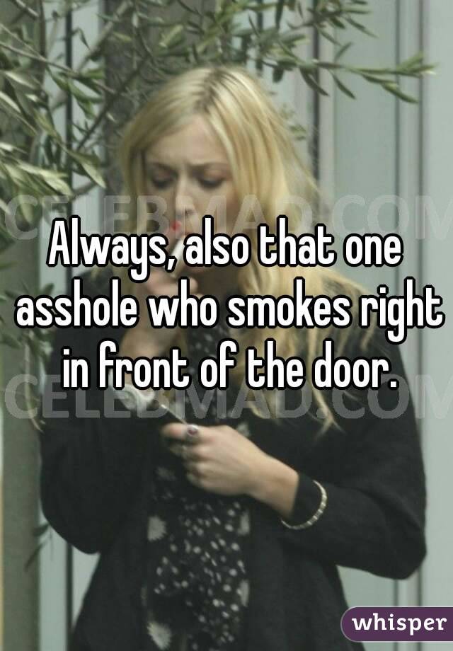 Always, also that one asshole who smokes right in front of the door.