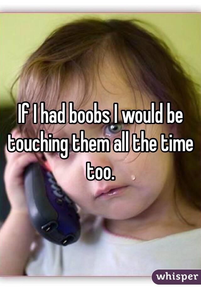 If I had boobs I would be touching them all the time too.