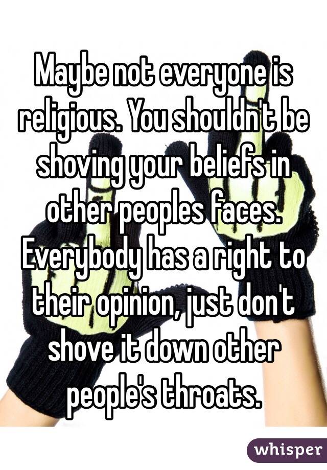 Maybe not everyone is religious. You shouldn't be shoving your beliefs in other peoples faces. Everybody has a right to their opinion, just don't shove it down other people's throats. 