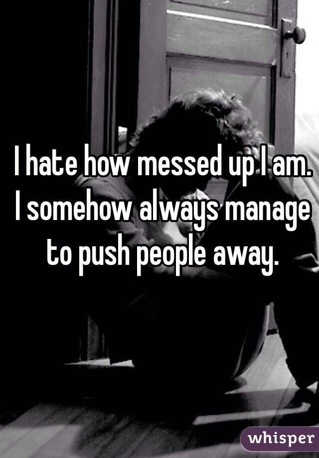 I hate how messed up I am. I somehow always manage to push people away.