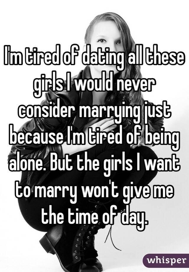 I'm tired of dating all these girls I would never consider marrying just because I'm tired of being alone. But the girls I want to marry won't give me the time of day. 