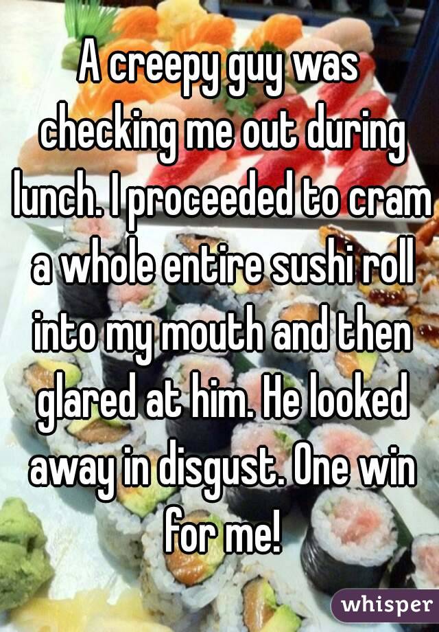 A creepy guy was checking me out during lunch. I proceeded to cram a whole entire sushi roll into my mouth and then glared at him. He looked away in disgust. One win for me!