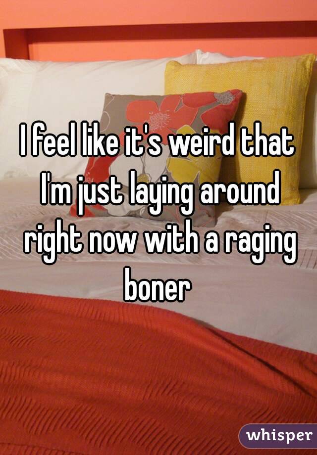 I feel like it's weird that I'm just laying around right now with a raging boner 