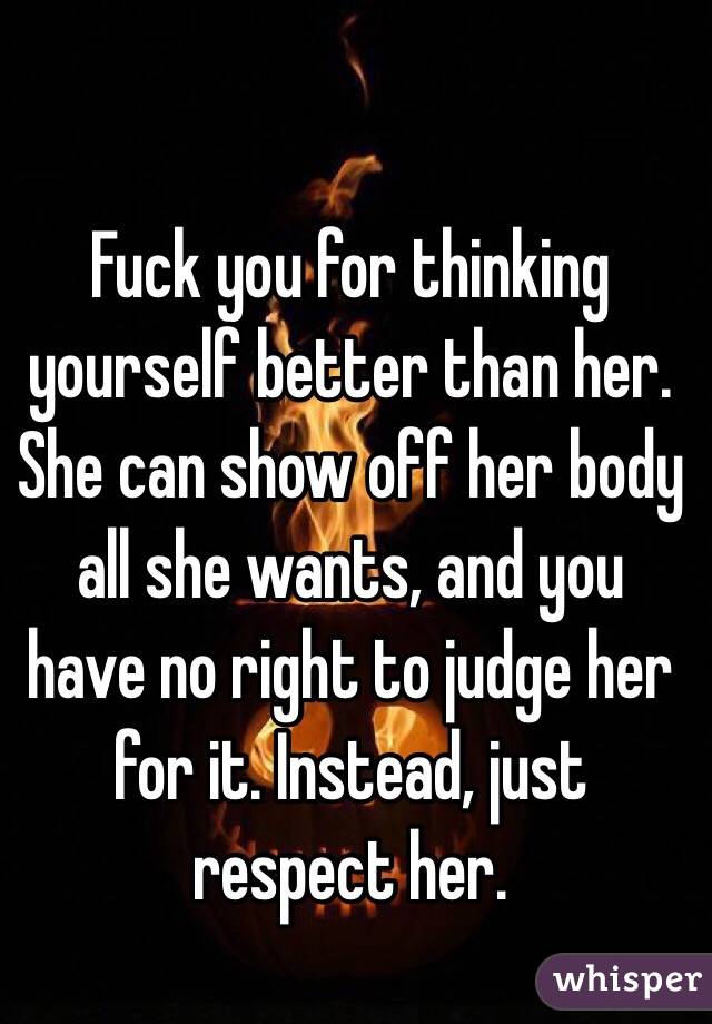 Fuck you for thinking yourself better than her. She can show off her body all she wants, and you have no right to judge her for it. Instead, just respect her. 