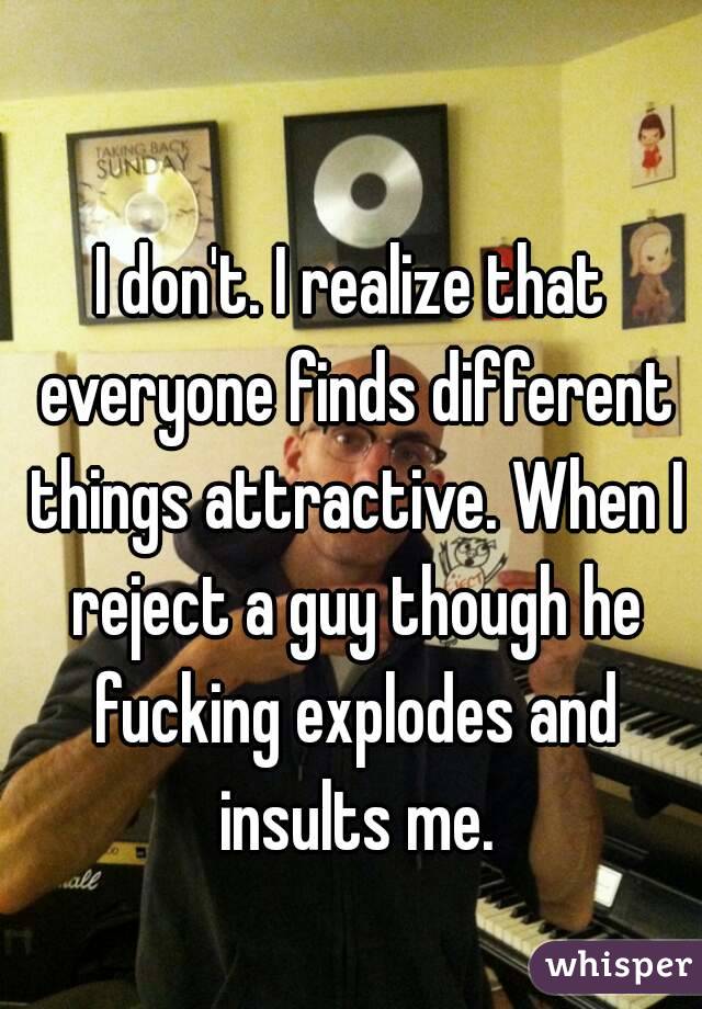 I don't. I realize that everyone finds different things attractive. When I reject a guy though he fucking explodes and insults me.