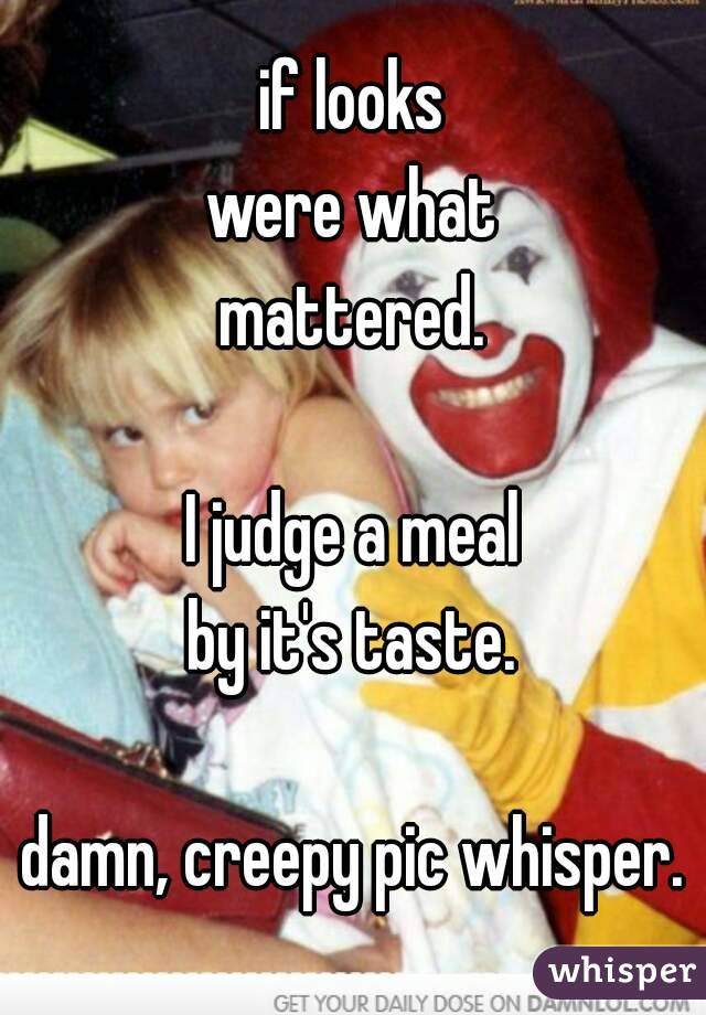 if looks
were what
mattered.

I judge a meal
by it's taste.

damn, creepy pic whisper.